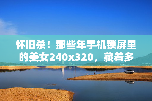 怀旧杀！那些年手机锁屏里的美女240x320，藏着多少青春回忆
