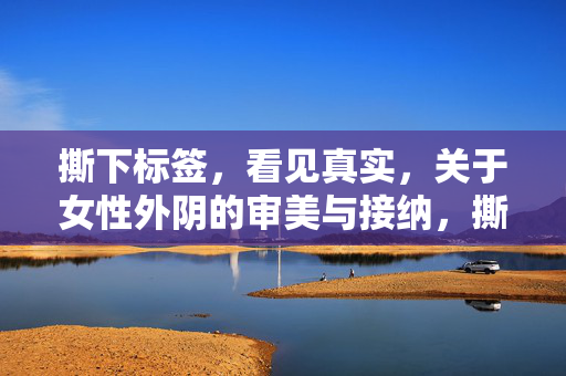 撕下标签，看见真实，关于女性外阴的审美与接纳，撕下标签，看见真实，女性外阴的审美与接纳