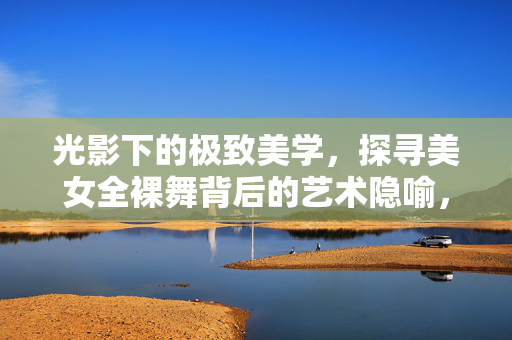 光影下的极致美学，探寻美女全裸舞背后的艺术隐喻，光影下的极致美学，探寻美女全裸舞背后的艺术隐喻