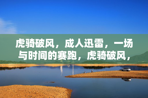 虎骑破风，成人迅雷，一场与时间的赛跑，虎骑破风，迅雷赛时