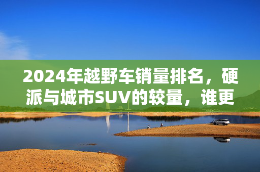 2024年越野车销量排名，硬派与城市SUV的较量，谁更胜一筹？2024越野车销量排名，硬派VS城市SUV，谁更胜一筹？