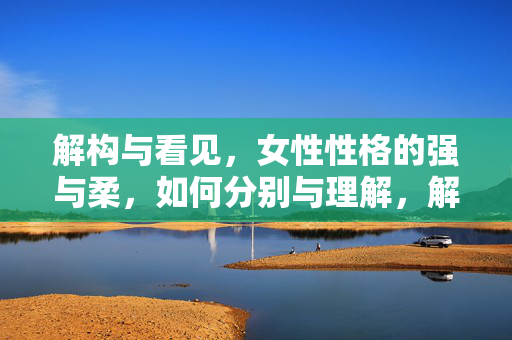 解构与看见，女性性格的强与柔，如何分别与理解，解构与看见，女性性格强与柔的分别理解