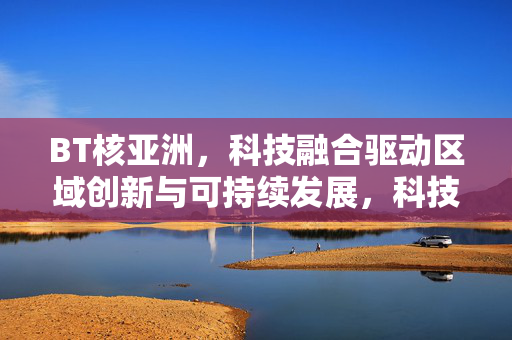 BT核亚洲，科技融合驱动区域创新与可持续发展，科技融合驱动亚洲区域创新与可持续发展