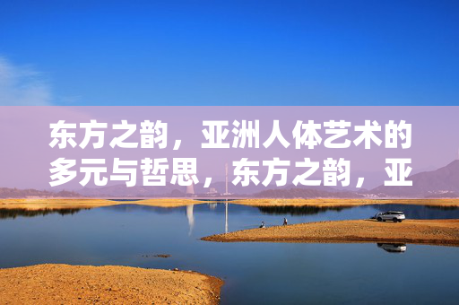 东方之韵，亚洲人体艺术的多元与哲思，东方之韵，亚洲人体艺术的多元哲思
