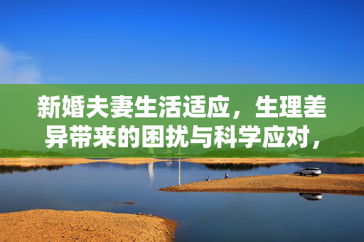 新婚夫妻生活适应，生理差异带来的困扰与科学应对，新婚夫妻生活适应，生理差异的困扰与科学应对