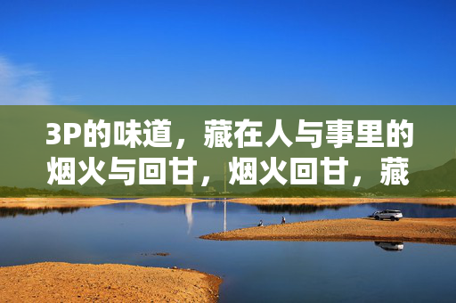3P的味道，藏在人与事里的烟火与回甘，烟火回甘，藏在人与事里的3P味道