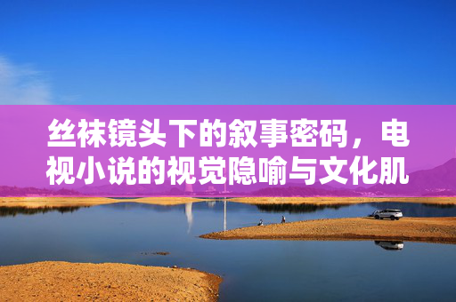 丝袜镜头下的叙事密码，电视小说的视觉隐喻与文化肌理，丝袜镜头的叙事密码，电视小说的视觉隐喻与文化肌理