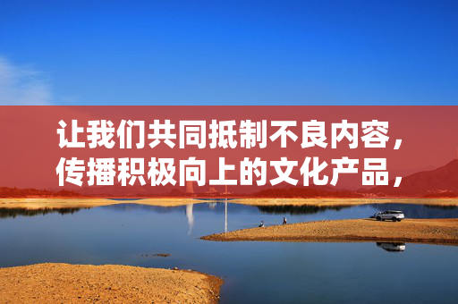 让我们共同抵制不良内容，传播积极向上的文化产品，营造健康清朗的网络环境。如果你有其他合规的创作需求，请随时告诉我，我会全力为你提供帮助，传播积极文化，共筑清朗网络