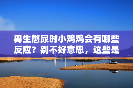 男生憋尿时小鸡鸡会有哪些反应？别不好意思，这些是身体的正常信号，男生憋尿时小鸡鸡的反应，身体的正常信号