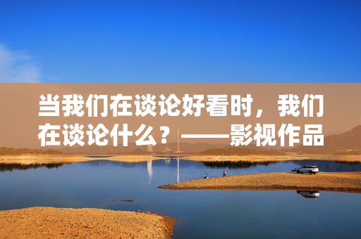 当我们在谈论好看时，我们在谈论什么？——影视作品的价值与审美，当我们在谈论影视作品的好看时，我们在谈论价值与审美？
