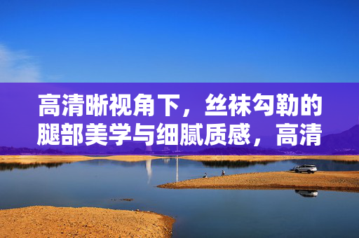 高清晰视角下，丝袜勾勒的腿部美学与细腻质感，高清晰视角下丝袜勾勒的腿部美学与细腻质感