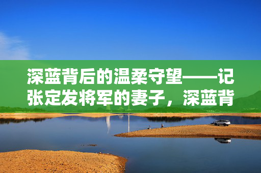 深蓝背后的温柔守望——记张定发将军的妻子，深蓝背后的温柔守望，张定发将军的妻子