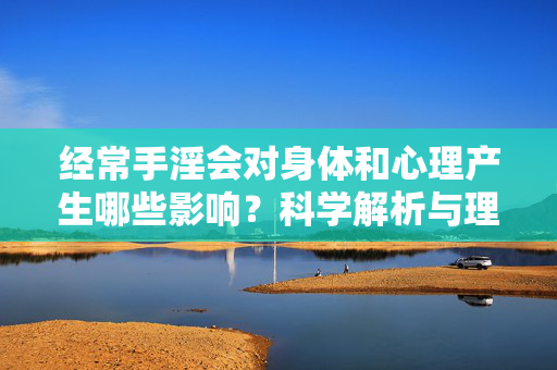 经常手淫会对身体和心理产生哪些影响？科学解析与理性看待