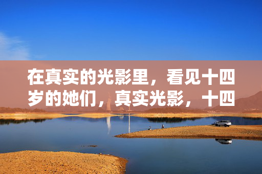 在真实的光影里，看见十四岁的她们，真实光影，十四岁的她们