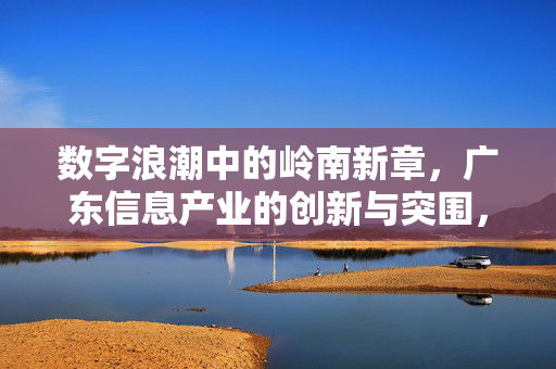 数字浪潮中的岭南新章，广东信息产业的创新与突围，岭南数字浪潮，广东信息产业创新突围