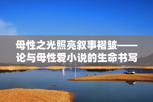 母性之光照亮叙事褶皱——论与母性爱小说的生命书写与情感锚点，母性之光，叙事褶皱中的生命书写与情感锚点