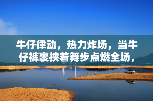 牛仔律动，热力炸场，当牛仔裤裹挟着舞步点燃全场，牛仔律动，燃爆全场