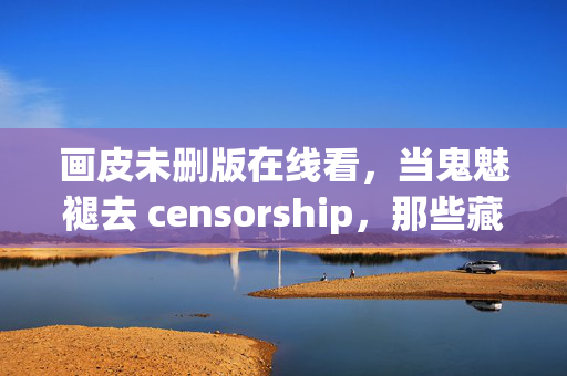 画皮未删版在线看，当鬼魅褪去 censorship，那些藏在皮相下的惊魂与深情，画皮未删版，褪去 censorship，皮相下的惊魂与深情
