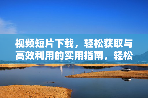 视频短片下载，轻松获取与高效利用的实用指南，轻松获取与高效利用，视频短片下载实用指南