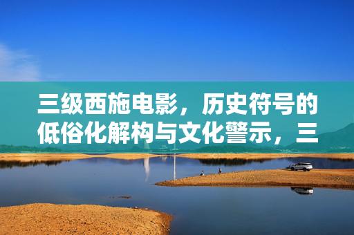 三级西施电影，历史符号的低俗化解构与文化警示，三级西施电影，历史符号的低俗化解构与文化警示