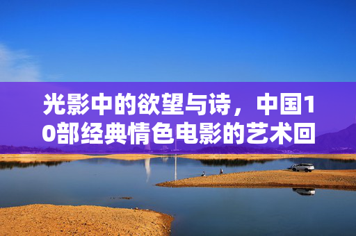 光影中的欲望与诗，中国10部经典情色电影的艺术回眸，光影中的欲望诗篇，中国经典情色电影的艺术回眸