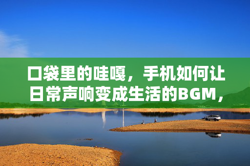 口袋里的哇嘎，手机如何让日常声响变成生活的BGM，手机，日常声响的生活BGM