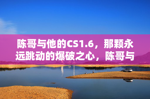 陈哥与他的CS1.6，那颗永远跳动的爆破之心，陈哥与CS1.6，永恒跳动的爆破之心