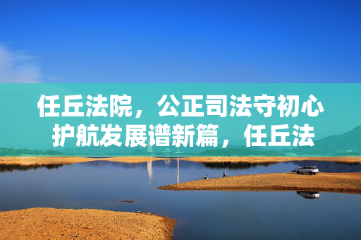 任丘法院，公正司法守初心 护航发展谱新篇，任丘法院践初心公正司法 护航发展谱新篇