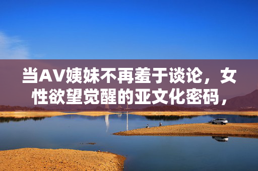 当AV姨妹不再羞于谈论，女性欲望觉醒的亚文化密码，AV姨妹，女性欲望觉醒的亚文化密码