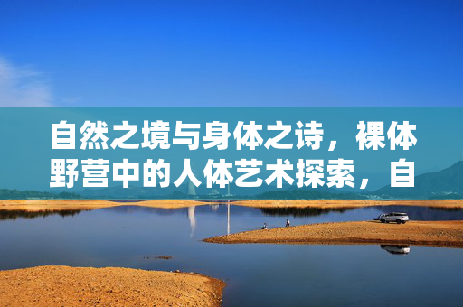 自然之境与身体之诗，裸体野营中的人体艺术探索，自然之境与身体诗篇，裸体野营中的人体艺术探索