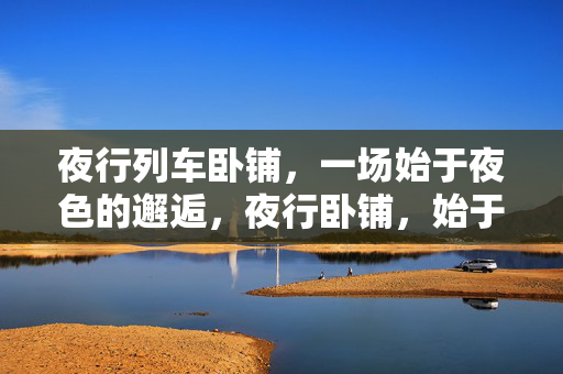 夜行列车卧铺，一场始于夜色的邂逅，夜行卧铺，始于夜色的邂逅