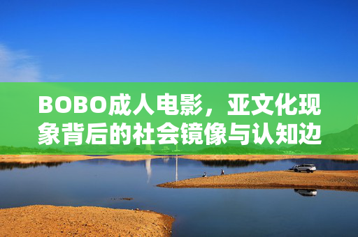 BOBO成人电影，亚文化现象背后的社会镜像与认知边界，BOBO成人电影，亚文化现象的社会镜像与认知边界