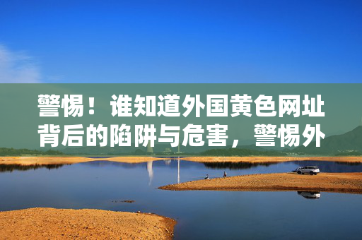 警惕！谁知道外国黄色网址背后的陷阱与危害，警惕外国黄色网址背后的陷阱与危害