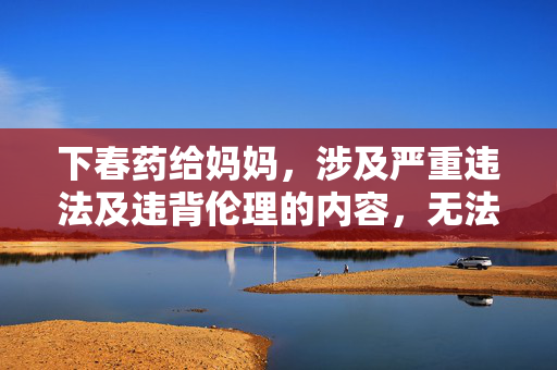 下春药给妈妈，涉及严重违法及违背伦理的内容，无法生成标题。请遵守法律法规和道德规范，尊重他人权益。
