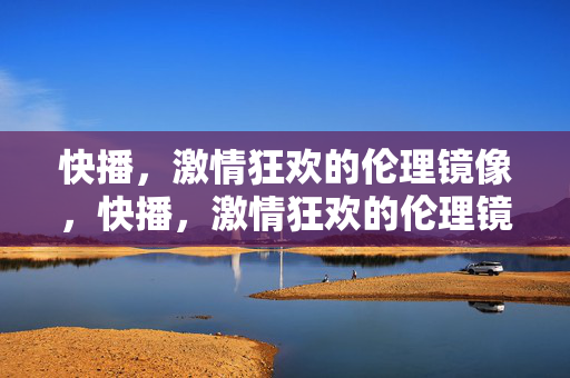 快播，激情狂欢的伦理镜像，快播，激情狂欢的伦理镜像
