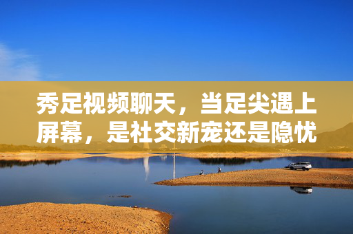秀足视频聊天，当足尖遇上屏幕，是社交新宠还是隐忧暗涌？秀足视频聊天，足尖社交的新宠与隐忧