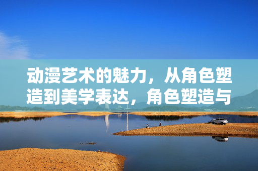 动漫艺术的魅力，从角色塑造到美学表达，角色塑造与美学表达，动漫艺术的魅力内核