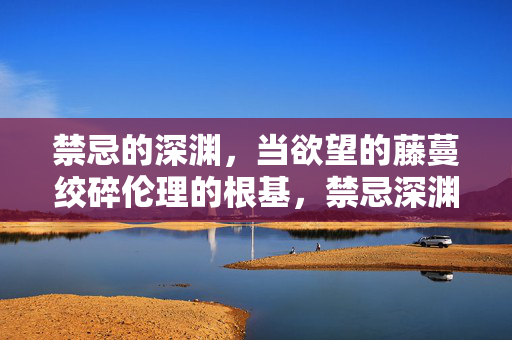 禁忌的深渊，当欲望的藤蔓绞碎伦理的根基，禁忌深渊，欲望绞碎伦理的藤蔓