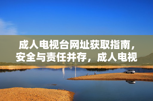 成人电视台网址获取指南，安全与责任并存，成人电视台网址获取指南，安全与责任并存