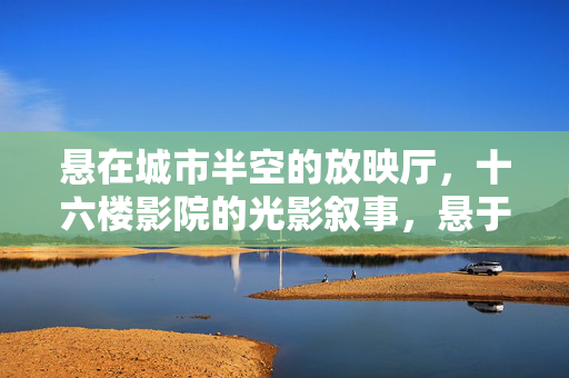 悬在城市半空的放映厅，十六楼影院的光影叙事，悬于半空的十六楼光影叙事