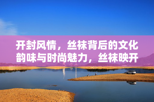 开封风情，丝袜背后的文化韵味与时尚魅力，丝袜映开封，风情里的文化韵与时尚魅