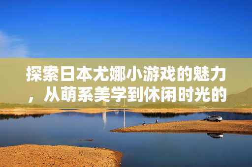 探索日本尤娜小游戏的魅力，从萌系美学到休闲时光的治愈之旅，萌系治愈，日本尤娜小游戏的休闲美学之旅
