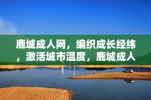 鹿城成人网，编织成长经纬，激活城市温度，鹿城成人网，编织成长经纬，激活城市温度