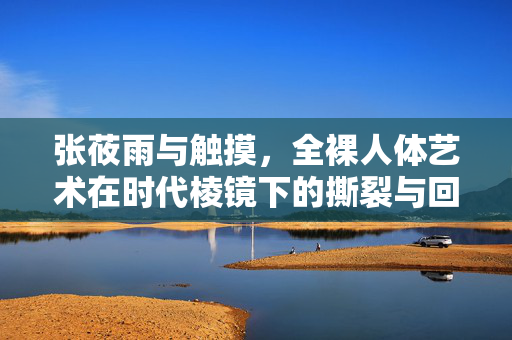 张莜雨与触摸，全裸人体艺术在时代棱镜下的撕裂与回响，张莜雨与触摸，全裸人体艺术在时代棱镜下的撕裂与回响