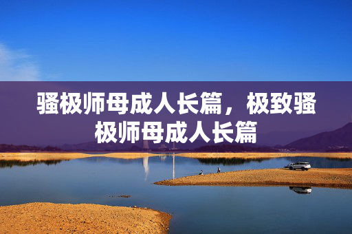 骚极师母成人长篇，极致骚极师母成人长篇
