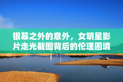 银幕之外的意外，女明星影片走光截图背后的伦理困境与边界反思，女明星影片走光截图，银幕之外的伦理困境与边界反思