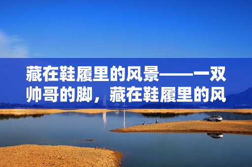 藏在鞋履里的风景——一双帅哥的脚，藏在鞋履里的风景，一双帅哥的脚