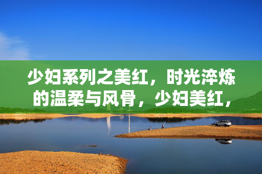 少妇系列之美红，时光淬炼的温柔与风骨，少妇美红，时光淬炼的温柔风骨