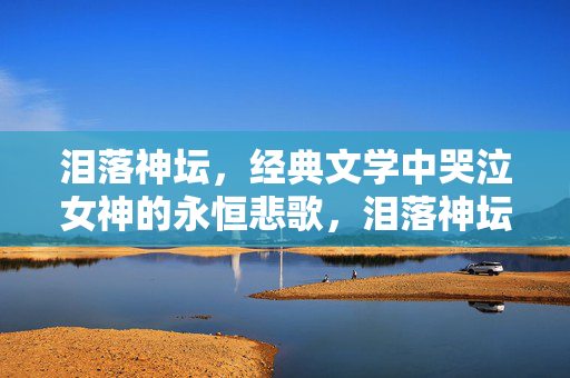 泪落神坛，经典文学中哭泣女神的永恒悲歌，泪落神坛，哭泣女神的永恒悲歌