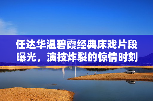 任达华温碧霞经典床戏片段曝光，演技炸裂的惊情时刻，网友直呼，这才是顶级戏骨的教科书式演绎！任达华温碧霞经典床戏片段曝光，教科书式演技演绎惊情时刻